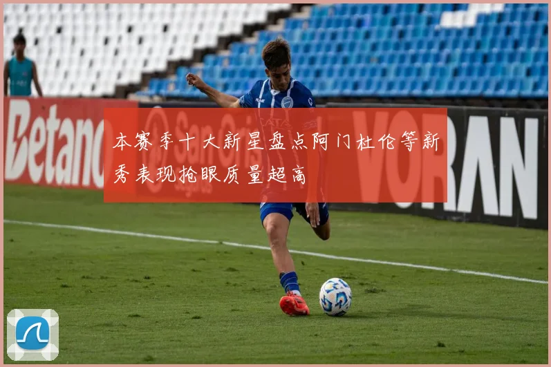 本赛季十大新星盘点阿门杜伦等新秀表现抢眼质量超高