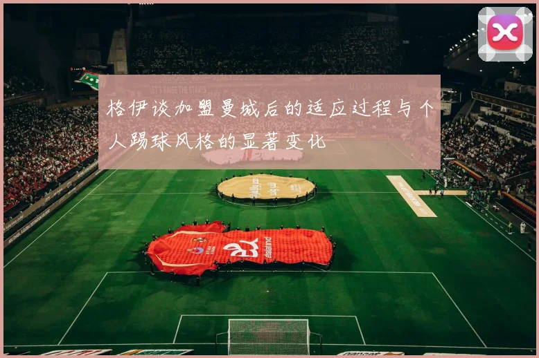 格伊谈加盟曼城后的适应过程与个人踢球风格的显著变化
