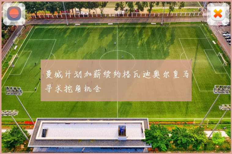 曼城计划加薪续约格瓦迪奥尔皇马寻求挖角机会