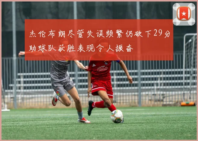杰伦布朗尽管失误频繁仍砍下29分助球队获胜表现令人振奋
