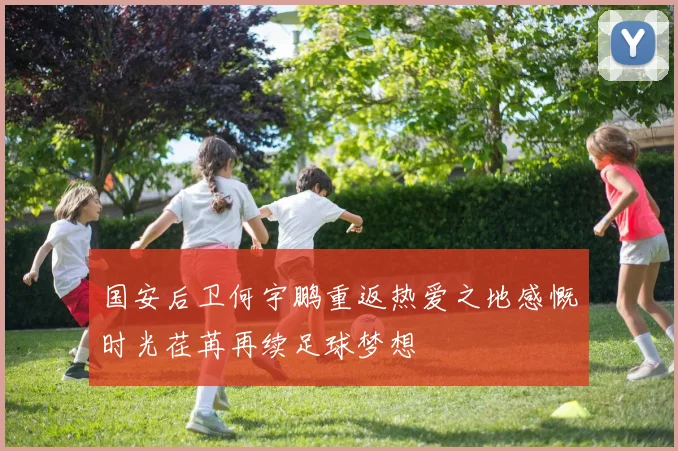 国安后卫何宇鹏重返热爱之地感慨时光荏苒再续足球梦想