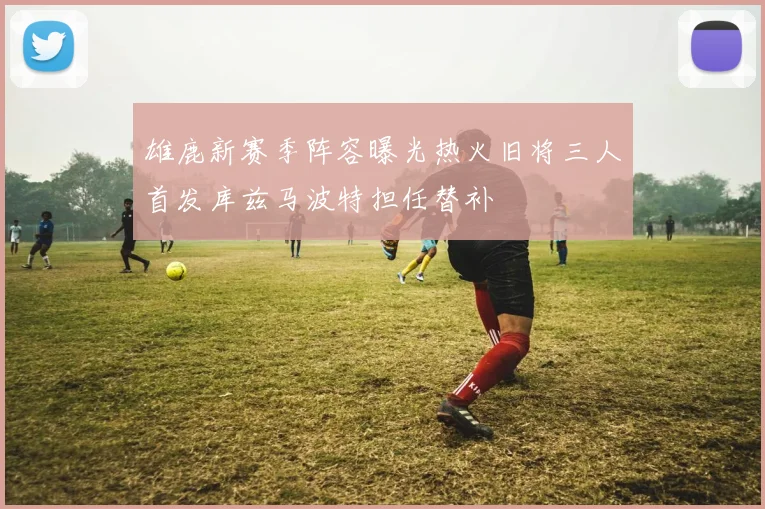 雄鹿新赛季阵容曝光热火旧将三人首发库兹马波特担任替补