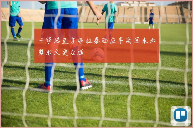 卡萨诺直言弗拉泰西应早离国米加盟尤文更合适