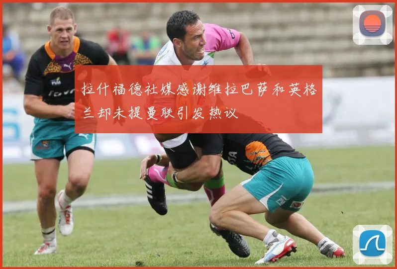 拉什福德社媒感谢维拉巴萨和英格兰却未提曼联引发热议