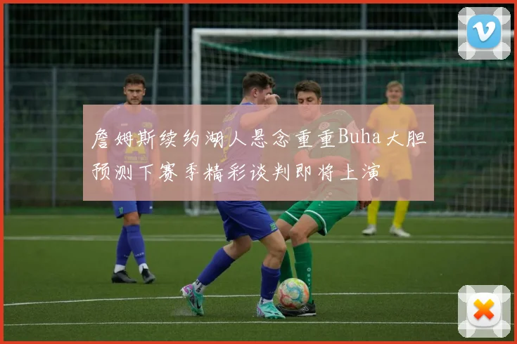 詹姆斯续约湖人悬念重重Buha大胆预测下赛季精彩谈判即将上演