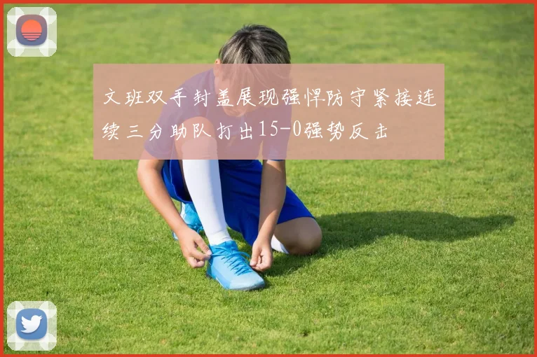 文班双手封盖展现强悍防守紧接连续三分助队打出15-0强势反击