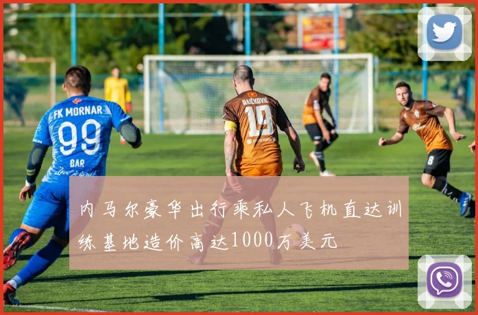 内马尔豪华出行乘私人飞机直达训练基地造价高达1000万美元