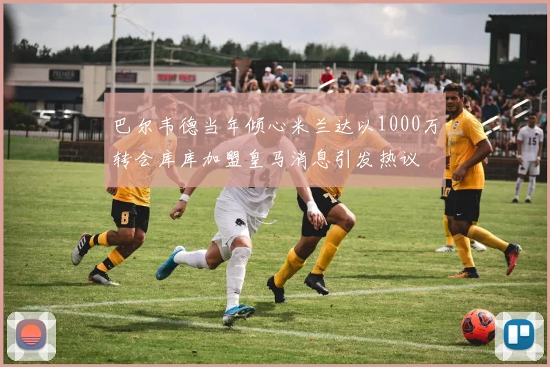 巴尔韦德当年倾心米兰达以1000万转会库库加盟皇马消息引发热议
