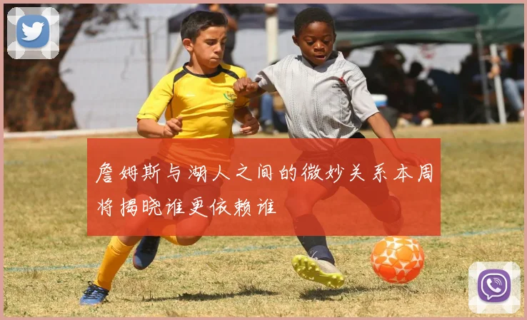 詹姆斯与湖人之间的微妙关系本周将揭晓谁更依赖谁