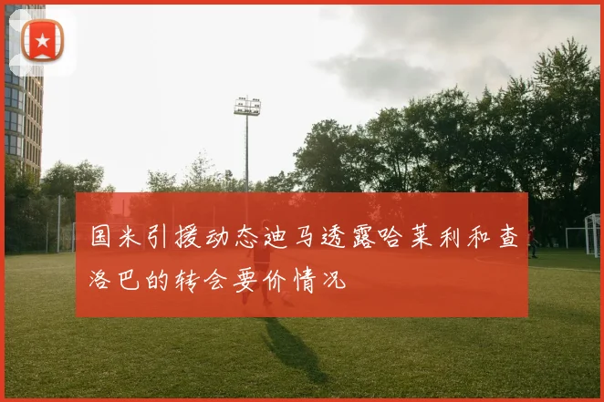 国米引援动态迪马透露哈莱利和查洛巴的转会要价情况