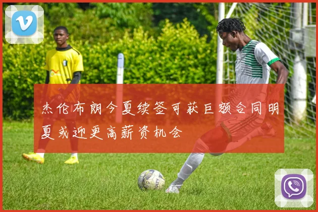 杰伦布朗今夏续签可获巨额合同明夏或迎更高薪资机会